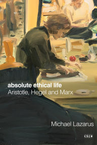 Title: Absolute Ethical Life: Aristotle, Hegel and Marx, Author: Michael Lazarus