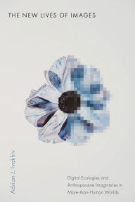 Title: The New Lives of Images: Digital Ecologies and Anthropocene Imaginaries in More-than-Human Worlds, Author: Adrian J. Ivakhiv