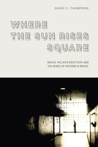 Title: Where the Sun Rises Square: Mass Incarceration and the Binds of Reform in Brazil, Author: David C. Thompson
