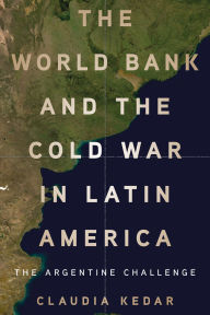 Title: The World Bank and the Cold War in Latin America: The Argentine Challenge, Author: Claudia Kedar