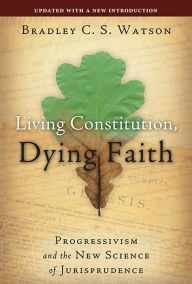 Title: Living Constitution, Dying Faith: Progressivism and the New Science of Jurisprudence, Author: Bradley C. S. Watson