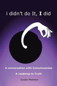 Title: I Didn't Do It, I Did: A Conversation with Consciousness a Roadmap to Truth, Author: Susan Pearson