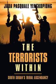 Title: The Terrorists Within: South Sudan's Tribal Ascendancy, Author: Jada Pasquale Yengkopiong