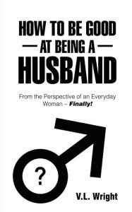 Title: How to Be Good at Being a Husband: From the Perspective of an Everyday Woman - Finally!, Author: V.L. Wright