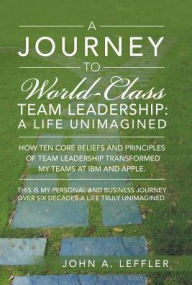Title: A Journey to World-Class Team Leadership: A Life Unimagined, Author: John a Leffler