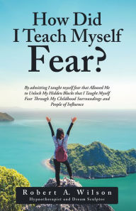 Title: How Did I Teach Myself Fear?: By Admitting I Taught Myself Fear That Allowed Me to Unlock My Hidden Blocks That I Taught Myself Fear Through My Childhood Surroundings and People of Influence, Author: Robert A. Wilson