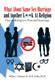 Title: What About Same Sex Marriage and Another Look At Religion: PseudoReligion/PseudoTheology, Author: Willie J. Duncan Sr. D.D.,D.Re.,Ph.D