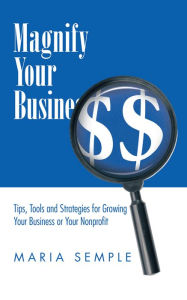 Title: Magnify Your Business: Tips, Tools and Strategies for Growing Your Business or Your Nonprofit, Author: Maria Semple