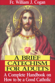 Title: A Brief Catechism For Adults: A Complete Handbook on How to Be a Good Catholic, Author: William J. Cogan