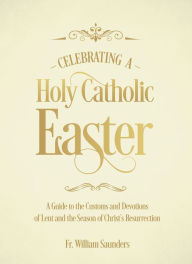 Title: Celebrating a Holy Catholic Easter: A Guide to the Customs and Devotions of Lent and the Season of Christ's Resurrection, Author: William P. Saunders Ph.D.