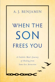 Title: When the Son Frees You: A Catholic Man's Journey of Healing From Same-Sex Attraction, Author: A.J. Benjamin