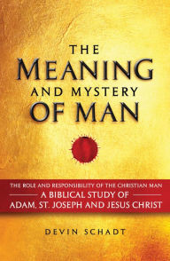 Title: The Meaning and Mystery of Man: The Role and Responsibility of the Christian Man: A Biblical Study of Adam, St. Joseph and Jesus Christ, Author: Devin Schadt