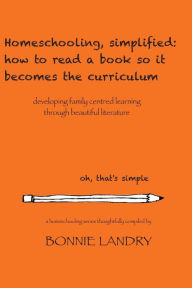 Title: Homeschooling, simplified: how to read a book so it becomes the curriculum: developing family centred learning through beautiful literature, Author: Bonnie Landry