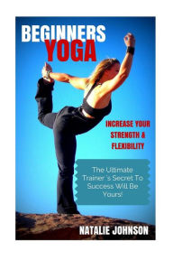 Title: Beginners Yoga: Increase Your Strength and Flexibility: The Ultimate Trainer's Secret to Success Will Be Yours!, Author: Natalie Johnson