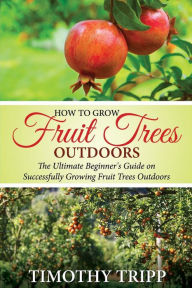 Title: How to Grow Fruit Trees Outdoors: The Ultimate Beginner's Guide on Successfully Growing Fruit Trees Outdoors, Author: Timothy Tripp