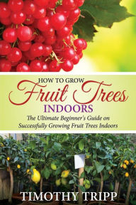 Title: How to Grow Fruit Trees Indoors: The Ultimate Beginner's Guide on Successfully Growing Fruit Trees Indoors, Author: Timothy Tripp