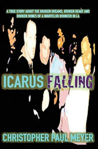 Title: Icarus Falling: A True Story About the Broken Dreams, Broken Heart and Broken Bones of a Nightclub Bouncer in LA, Author: Christopher Paul Meyer