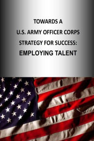 Title: Towards A U.S. Army Officer Corps Strategy for Success: EMPLOYING TALENT, Author: U.S. Army War College Press