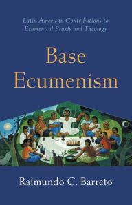 Title: Base Ecumenism: Latin American Contributions to Ecumenical Praxis and Theology, Author: Raimundo C. Barreto
