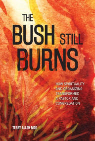 Title: The Bush Still Burns: How Spirituality and Organizing Transformed a Pastor and Congregation, Author: Terry  Allen Moe