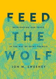 Title: Feed the Wolf: Befriending Our Fears in the Way of Saint Francis, Author: Jon M. Sweeney