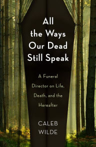 Title: All the Ways Our Dead Still Speak: A Funeral Director on Life, Death, and the Hereafter, Author: Caleb Wilde