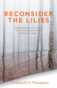 Title: Reconsider the Lilies: Challenging Christian Environmentalism's Colonial Legacy, Author: Andrew R.H. Thompson