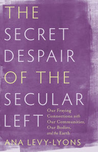 Title: The Secret Despair of the Secular Left: Our Fraying Connections with Our Communities, Our Bodies, and the Earth, Author: Ana Levy-Lyons