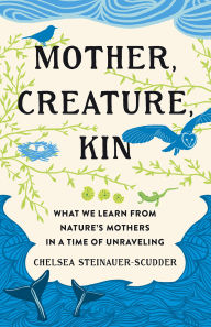 Title: Mother, Creature, Kin: What We Learn from Nature's Mothers in a Time of Unraveling, Author: Chelsea Steinauer-Scudder