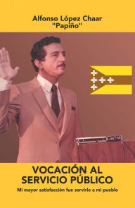 Title: Vocación Al Servicio Público: Mi Mayor Satisfacción Fue Servirle a Mi Pueblo, Author: Alfonso López Chaar