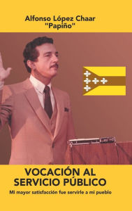 Title: Vocación Al Servicio Público: Mi Mayor Satisfacción Fue Servirle a Mi Pueblo, Author: Alfonso Lïpez Chaar