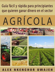 Title: Guía Fácil Y Rápida Para Principiantes Que Quieren Ganar Dinero En El Sector Agrícola, Author: Alex Nkenchor Uwajeh