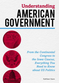 Title: Understanding American Government: From the Continental Congress to the Iowa Caucus, Everything You Need to Know About US Politics, Author: Kathleen Sears