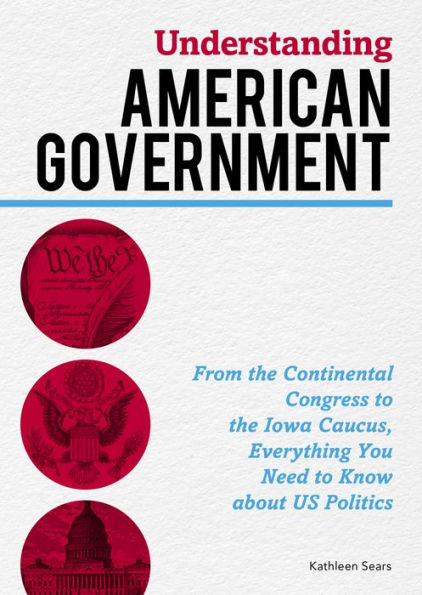 Understanding American Government: From the Continental Congress to the Iowa Caucus, Everything You Need to Know About US Politics