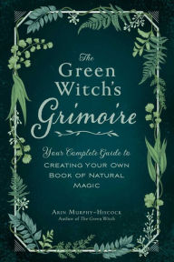 Title: The Green Witch's Grimoire: Your Complete Guide to Creating Your Own Book of Natural Magic, Author: Arin Murphy-Hiscock