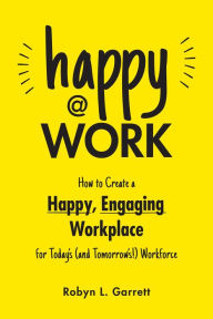 Title: Happy at Work: How to Create a Happy, Engaging Workplace for Today's (and Tomorrow's!) Workforce, Author: Robyn L. Garrett