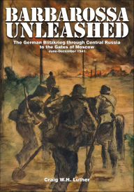 Title: Barbarossa Unleashed: The German Blitzkrieg through Central Russia to the Gates of Moscow, June-December 1941, Author: Craig W.H. Luther