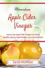 Miraculous Apple Cider Vinegar: How to Use Apple Cider Vinegar for Health Benefits, Beauty, Rapid Weight Loss and Much More