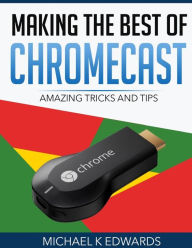 Title: Making The Best of Chromecast: Amazing Tricks and Tips, Author: Michael K Edwards