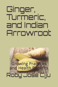 Title: Ginger, Turmeric, and Indian Arrowroot: Growing Practices and Health Benefits, Author: Roby Jose Ciju