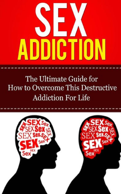 Sex Addiction The Ultimate Guide For How To Overcome This Destructive Addiction For Life By