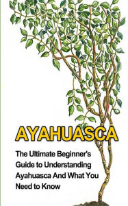 Title: Ayahuasca: The Ultimate Beginner's Guide to Understanding Ayahuasca And What You Need to Know, Author: Brad Durant