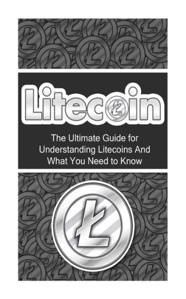Litecoin: The Ultimate Beginner's Guide for Understanding Litecoins And What You Need to Know