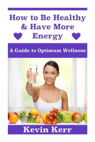 Title: How to Be Healthy & Have More Energy: A Guide to Optimum Wellness., Author: Kevin Kerr