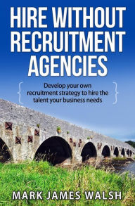 Title: Hire Without Recruitment Agencies: Develop your own recruitment strategy to hire the talent that your business needs, Author: Mark James Walsh