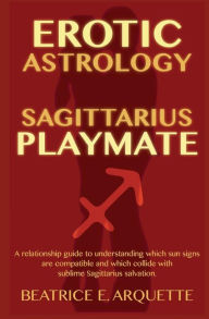 Title: Erotic Astrology: Sagittarius Playmate: A relationship guide to understanding which sun signs are compatible and which collide with sublime Sagittarius salvation., Author: Beatrice E Arquette