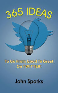 Title: 365 Ideas To Go From Good To Great On TWITTER!, Author: John Sparks