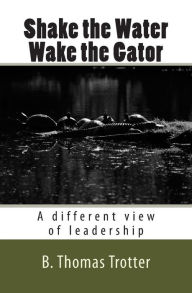 Title: Shake the Water, Wake the Gator: A different view of leadership, Author: B Thomas Trotter