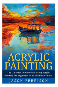 Title: Acrylic Painting: The Ultimate Guide to Mastering Acrylic Painting for Beginners in 30 Minutes or Less! [Booklet], Author: Jason Ferrison