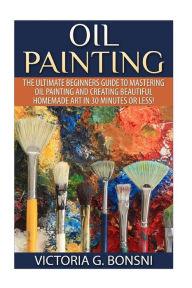 Title: Oil Painting: The Ultimate Beginners Guide to Mastering Oil Painting and Creating Beautiful Homemade Art in 30 Minutes or Less!, Author: Victoria Bonsni